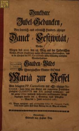 Danckbare Jubel-Gedancken, Bey feyerlich- und erfreulich Hundert-jähriger Danck-Festivität, Welche, Wegen des 1661. den 28. May aus der Lutherischen Reichs-Stadt Heylbrunn nacher Straubing überbrachten, und in die Kirchen der PP. Carmelitern allda beständig versetzten Wunderthätigen Gnaden-Bilds Der schmerzhafften Mutter Gottes Mariä zur Nessel : Von besagten PP. Carmelitern mit acht-tägiger Solemnität, dann hiezu von Seiner jetzt regierenden Päbstlichen Heiligkeit Clemente dem XIII. gnädigst verliehenen, und die gantze Octav hindurch währenden vollkommenen Ablaß begangen wurde den 3. Sonntag nach Pfingsten 31. May bis 7. Junii inclusivè 1761. ...