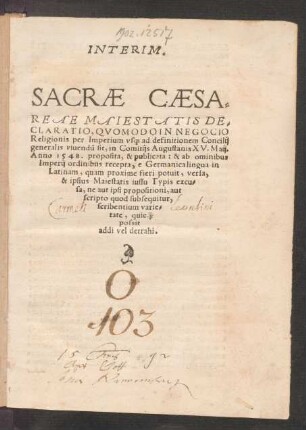 INTERIM.|| SACRAE CAESA=||REAE MAIESTATIS DE=||CLARATIO, QVOMODO IN NEGOCIO || Religionis per Imperium vs[que] ad definitionem Concilij || generalis viuendũ sit, in Comitijs Augustanis XV. Maij.|| Anno 1548. proposita, & publicata: & ab ominibus || Imperij ordinibus recepta, e Germanica lingua in || Latinam ... versa,|| ... ||