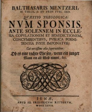 Quaestio theol. Num sponsis, ante solennem in ecclesia copulationem ... concumbentibus, publica poenitentia iuste imponatur : Cui novissime alia quaestio superaddita: Ob es eine rechte Ehe sey, wenn ein junger Mann ein alt Weib nimmt ...
