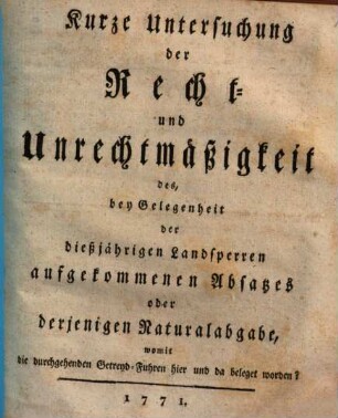 Kurze Untersuchung der Recht- und Unrechtmäßigkeit des, bey Gelegenheit der dießjährigen Landsperren aufgekommenen Absatzes oder derjenigen Naturalabgabe, womit die durchgehenden Getreyd-Fuhren hier und da belegt werden?