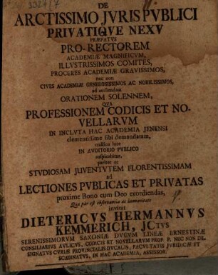 De Arctissimo Jvris Pvblici Privatiqve Nexv Præfatvs : Pro-Rectorem Academiæ Magnificvm, Illvstrissimos Comites, Proceres Academiæ Gravissimos, nec non Cives Academiæ Generosissimos Ac Nobilissimos, ad audiendam Orationem Solennem, Qva Professionem Codicis Et Novellarvm In Inclvta Hac Academia Jenensi ... ac Stvdiosam Juventvtem Florentissimam ad Lectiones Pvblicas Et Privatas ... invitat Dietericvs Hermannvs Kemmerich, Jctvs ... Consiliarivs Avlicvs, Codicis Et Novellarvm Prof. P. Nec Non Designatvs Cvriæ Provincialis Dvcalis, Facvltatis Jvridicæ Et Scabinatvs, In Hac Academia, Assessor ; [P. P. d. VII. Maj. A. MDCCXXX.]