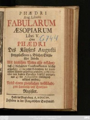 Phædri Aug. Liberti Fabularum Æsopiarum, Libri V. Oder Phædri Des Käysers Augusti freygelassenen 5. Bücher Esopischer Fabeln : Mit teutschen Noten also erkläret, daß 1) die härtere Constructiones leichte gemachet, 2) die rechte Bedeutung der Lateinischen Wörter gründlich gewiesen; 3) die Idiotismi von beyden Sprachen deutlich gezeiget, und 4) der Antiquitäten hinlänglich erkläret werden ; Nebst einem zweyfachen vollständigem Lateinisch- und Teutschen Register