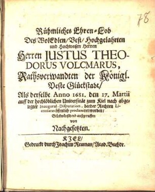 Rühmliches Ehren-Lob Des WolEdlen/ Vest/ Hochgelahrten und Hochweisen Herren Herren Justus Theodorus Volcmarus, Rathsverwandten der Königl. Veste Glückstadt/ Als derselbe Anno 1681. den 17. Martii auff der ... Universität zum Kiel nach abgelegter Inaugural-Disputation, beeder Rechten Licentiatus öffentlich proclamiret worden