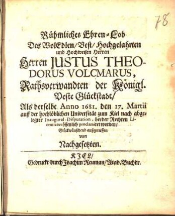 Rühmliches Ehren-Lob Des WolEdlen/ Vest/ Hochgelahrten und Hochweisen Herren Herren Justus Theodorus Volcmarus, Rathsverwandten der Königl. Veste Glückstadt/ Als derselbe Anno 1681. den 17. Martii auff der ... Universität zum Kiel nach abgelegter Inaugural-Disputation, beeder Rechten Licentiatus öffentlich proclamiret worden