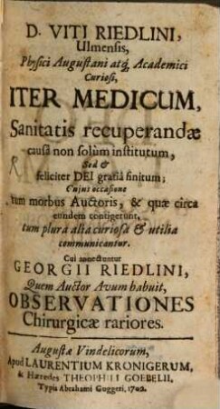 D. Viti Riedlini, Ulmensis, Physici Augustani atq[ue] Academici Curiosi, Iter Medicum : Sanitatis recuperandæ causâ non solùm institutum, Sed & feliciter Dei gratiâ finitum; Cujus occasione tum morbus Auctoris, & quæ circa eundem contigerunt, tum plura alia curiosa & utilia communicantur. Cui annectuntur Georgii Riedlini, Quem Auctor Avum habuit, Observationes Chirurgicae rarioresIter medicum. Cui annectuntur Georgii Riedlini, Quem Auctor Avum habuit, Observationes Chirurgicae rariores