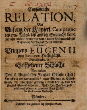 Ausführliche Relation Von Anfang der Kayserl. Campagne deß 1716. Jahrs, biß auff die Siegreiche den 5. Augusti unweit Peterwardein, unter Heldenmuthiger Anführung deß Kayserl. Herrn General-Lieutenants Printzens Eugenii von Svoyen Hoch-Fürstl. Durchleucht, [et]c. Geschehener Schlacht Von welcher Den 8. Augusti der Kayserl. Obriste ... die Confirmation überrbacht