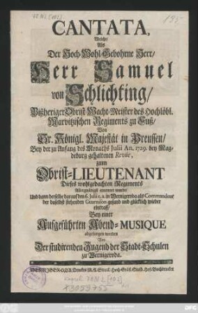 Cantata, Welche, Als Der Hoch-Wohl-Gebohrne Herr, Herr Samuel von Schlichting, Bißheriger Obrist-Wacht-Meister des Hochlöbl. Marvitzischen Regiments zu Fuß, Von Sr. Königl. Majestät in Preussen, Bey der zu Anfang des Monaths Julii An. 1729. bey Magdeburg gehaltenen Revúe, zum Obrist-Lieutenant Dieses wohlgedachten Regiments Allergnädigst ernennet wurde, Und dann derselbe darauf den 6. Julii e. a. in Wernigeroda als Commandeur der daselbst stehenden Guarnison gesund und glücklich wieder eintraff, Bey einer Aufgeführten Abend-Musique abgesungen worden Von der studirenden Jugend der Stadt-Schulen zu Wernigeroda