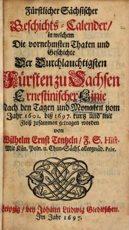 Fürstlicher Sächsischer Geschichts-Calender, in welchem Die vornehmsten Thaten und Geschichte Der Durchlauchtigsten Fürsten zu Sachsen Ernestinischer Linie Nach den Tagen und Monaten vom Jahr 1601. biß 1697. kurtz und mit Fleiß zusammen getragen worden