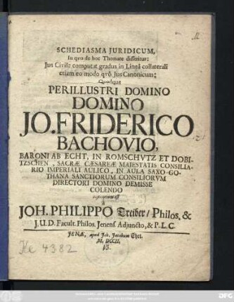 Schediasma Juridicum, In qvo de hoc Themate disseritur: Jus Civile computat gradus in Lineâ collaterali etiam eo modo qvô Jus Canonicum; Qvodque Perillustri Domino Domino Jo. Friderico Bachovio, Baroni Ab Echt, In Romschvtz Et Dobitzschen, Sacræ Cæsareæ Maiestatis Consiliario Imperiali Aulico, In Aula Saxo-Gothana Sanctiorum Consiliorvm Directori Domino Demisse Colendo inscriptum est â Joh. Philippo Treiber, Philos. & J. U. D. Facult. Philos. Jenens. Adjuncto, & P. L. C.