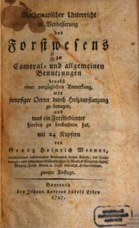 Mathematischer Unterricht in Verbesserung des Forstwesens zu Cameral- und allgemeinen Benutzungen benebst einer vorzüglichen Anmerkung, wie sumpfigte Oerter durch Holzanpflanzung zu benuzen, und was ein Forstbedienter hierbey zu beobachten hat : von Georg Heinrich Werner, verschiedener ansehnlichen Akademien freyer Künste, der Zeichnungs- und nützlichen Wissenschaften in Mathesi Mitglied, kuhrf. Maynz. Forst. Geom. u. hochs. schwarzb. Hofmedailleur