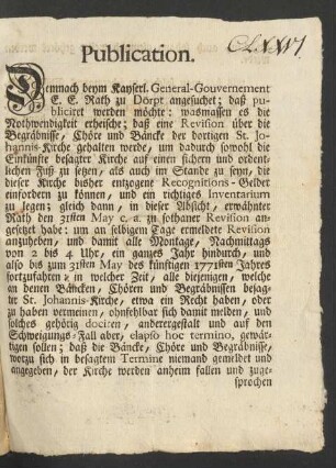 Publication. Demnach beym Kayserl. General-Gouvernement E. E. Rath zu Dörpt angesuchet; daß publiciret werden möchte: wasmassen es die Nothwendigkeit erheische; daß eine Revision über die Begräbnisse, Chöre und Bäncke der dortigen St. Johannis-Kirche gehalten werde, um dadurch sowohl die Einkünfte besagter Kirche auf einen sichern und ordentlichen Fuß zu setzen, als auch im Stande zu seyn, die dieser Kirche bisher entzogene Recognitions-Gelder einfordern zu können, und ein richtiges Inventarium zu legen ...