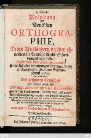 Gründliche Anleitung zur Teutschen Orthographie, Denen Ausländern, welchen ohne dies die Teutsche Recht-Schreibung schwehr fället, ingleichen dem Frauenzimmer; sonderlich aber denenjenigen Personen, so sich zur Kauffmannschafft und Schreibe-Kunst wenden, wie auch allen wol gesinnten Teutschen zum Nutzen abgefasst, Und nicht allein mit nöthigen Anmerckungen vor die Studirenden; sondern auch mit unterschiedlichen leichten Exempeln ...