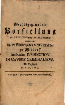 Rechtsbegründete Vorstellung der Privilegirten Academischen besonders aber bey der Nürnbergischen Vniversität zu Altdorff hergebrachten Ivrisdiction In Cavssis Criminalibvs : Mit Beylagen Lit. A,B,C et D.