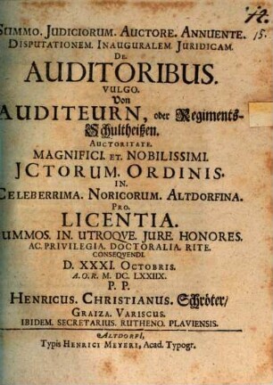 Summo. Iudiciorum. Auctore. Annuente. Disputationem. Inauguralem. Iuridicam. De. Auditoribus. Vulgo. Von Auditeurn, oder RegimentsSchultheißen. Auctoritate. Magnifici. Et. Nobilissimi. ICtorum. Ordinis. In. Celeberrima. Noricorum. Altdorfina. Pro. Licentia. Summos. In. Utroque. Iure. Honores. Ac. Privilegia. Doctoralia. Rite. Consequendi. D. XXXI. Octobris. A.O.R. M.DC.LXXIIX. P.P. Henricus. Christianus. Schröter Graiza. Variscus. Ibidem. Secretarius. Rutheno. Plaviensis.