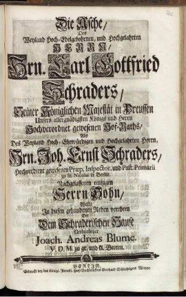 Die Asche, Des Weyland Hoch-Edelgebohrnen, und Hochgelahrten Herrn, Hrn. Carl Gottfried Schraders, Seiner Königlichen Majestät in Preussen ... Hof-Raths, ... Wolte In diesen gebundenen Reden verehren Der Dem Schraderischen Hause Verbundener Joach. Andreas Blume. V. D. M. zu gr. und kl. Beeren.