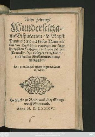 Newe Zeitung/|| Wunderseltza=||me Disputation/ so Bapst || Paulus der dritt dieses Namens/|| mit dem Teuffel hat/ von wegen der Aug=||spurgischen Confession/ vnd vieler falschen || Practicken/ so zu dieser zeit an tag kom̃en/|| allen from̃en Christen zur warnung || an tag geben.|| ... ||
