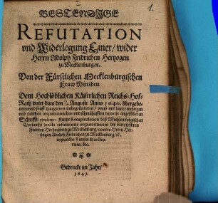Bestendige Refutation und Widerlegung Einer, wider Herrn Adolph Fridrichen Hertzogen zu Mecklenburg, [et]c.Von der Fürstlichen Mecklenburgischen Fraw Wittiben Dem Hochlöblichen Käiserlichen Reichs-Hof-Rath unter dato den 17/7. Augusti Anno 1640. übergebenen unnd sonst spargirten unbegründeten, unnd mit lauter nichtigen und falschen Imputationibus und schmähafften Iniuriis angefülleten Schrifft, tituliret: Kurtze Recapitulation deß Mechlenburgischen Vorlauffs iuncta refutatione imputationum der verwittibten Frawen Hertzoginen zu Mecklenburg, contra Herrn Hertzogen Adolph Fridrichen zu Mecklenburg, [et]c. in puncto Tutelae & arctiorum, &c.