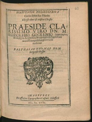 DISPVTATIO PHILOSOPHICA || Cuius subjectas Theses || ... PRAESIDE ... || DN. M.|| RODOLPHO GOCLENIO ... || in inclyta Academia Marpurgensi Professore || acutissimo publicè pro virili || tuebitur || BALTHASAR THOMAS HOM-||bergensis Hassus.||
