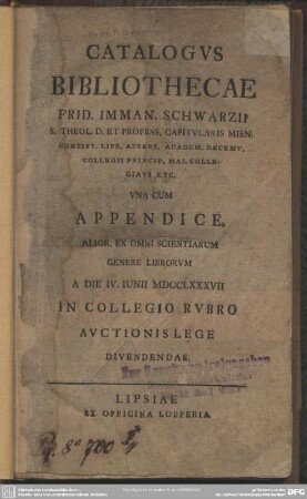 Catalogus Bibliothecae Frid. Imman. Schwarzii S. Theol. D. Et Profess. Capitularis Misn. Consist. Lips. Assess. Academ. Decemu. Collegii Princip. Mai. Collegiati Etc. : Una Cum Appendice. Alior. Ex Omni Scientiarum Genere Librorum A Die IV. Iunii MDCCLXXXVII In Collegio Rubro Auctionis Lege Divendendae