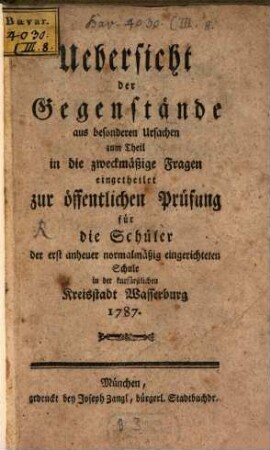 Uebersicht der Gegenstände aus besonderen Ursachen zum Theil in die zweckmäßige Fragen eingetheilet zur öffentlichen Prüfung für die Schüler der erst anheuer normalmäßig eingerichteten Schule in der kurfürstlichen Kreisstadt Wasserburg 1787