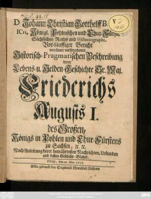 D Johann Christian Gotthelff Budæi, Icti, Königl. Pohlnischen und Chur-Fürstl. Sächsischen Raths und Historiographi, Vor-läuffiger Bericht von seiner versprochenen Historisch-Pragmatischen Beschreibung derer Lebens- u. Helden-Geschichte Sr. Maj. Friederichs Augusts I. des Großen, Königs in Pohlen und Chur-Fürstens zu Sachsen, [et]c. [et]c. : Nach Anleitung derer bewährtesten Nachrichten, Urkunden und besten Geschicht-Bücher ; Görlitz, den 20. Mart. 1735.