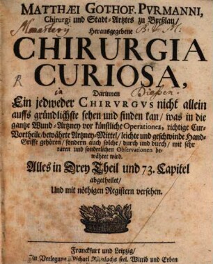 Matthaei Gothof. Purmanni, Chirurgi und Stadt-Artztes zu Breßlau, Herausgegebene Chirurgia Curiosa : Darinnen Ein jedweder Chirurgus nicht allein aufs gründlichste sehen und finden kan, was in die gantze Wund-Artzney vor künstliche Operationes, richtige Cur-Vortheile, bewährte Artzney-Mittel, leichte und geschwinde Hand-Griffe, gehören, sondern auch solche, durch und durch, mit sehr raren und sonderlichen Observationen bewähret wird : Alles in Drey Theil und 73. Capitel abgetheilet, Und mit nöthigen Registern versehen