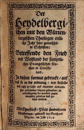 Der Heydelbergischen mit den Würtenbergischen Theologen ettliche Jahr hero gewechselte Schriften: Betreffende den Fried und Wolstand der samptlichen Evangelischen Kirchen in Deutschland : In diesem format gedruckt, auf daß sie in der ordnung, wie dieselbe von jahr zu jahr auf einander ausgangen, zusammen können gebunden, zu erkundigung der warheit gegen einander gehalten und gelesen werden