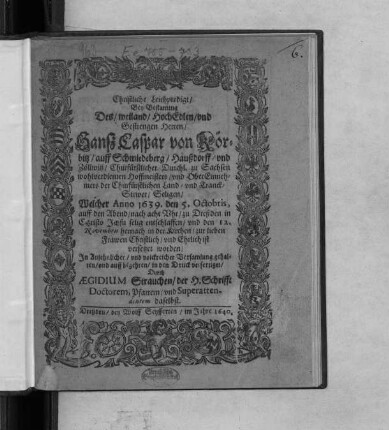 Christliche Leichpredigt/ Bey Bestattung Des/ weiland/ HochEdlen/ und Gestrengen Herren/ Hanß Caspar von Körbitz/ auff Schmiedeberg/ Haußdorff/ und Zöllwitz/ Churfürstlicher Durchl. zu Sachsen ... Hoffmeisters/ und OberEinnehmers der Churfürstlichen Land- und Tranck-Stewer/ Seligen : Welcher Anno 1639. den 5. Octobris ... zu Dreßden ... selig entschlaffen/ und den 12. Novembris hernach in der Kirchen/ zur lieben Frawen ... versetzet worden