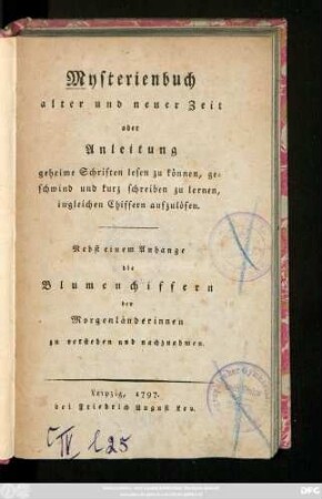 Mysterienbuch alter und neuer Zeit oder Anleitung geheime Schriften lesen zu können, geschwind und kurz schreiben zu lernen, ingleichen Chiffern aufzulösen : Nebst einem Anhange die Blumenchiffern der Morgenländerinnen zu verstehen und nachzuahmen
