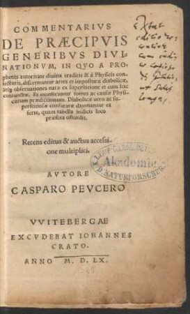COMMENTARIVS || DE PRAECIPVIS || GENERIBVS DIVI=||NATIONVM, IN QVO A PRO=||phetijs autoritate diuina traditis & à Physicis con-||iecturis, discernuntur artes et imposturae diabolicae,|| at́[que] obseruationes ... || Recens editus & auctus accessi-||one multiplici.|| AVTORE || CASPARO PEVCERO ||