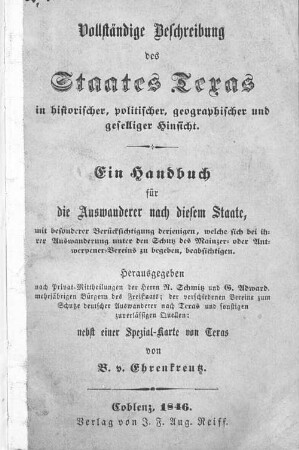 Vollständige Beschreibung des Staates Texas in historischer, politischer, geographischer und geselliger Hinsicht : ein Handbuch für die Auswanderer nach diesem Staate, mit besonderer Berücksichtigung derjenigen, welche sich bei ihrer Auswanderung unter den Schutz des Mainzer- oder Antwerpener-Vereins zu begeben, beabsichtigen ; nebst einer Spezialkarte von Texas