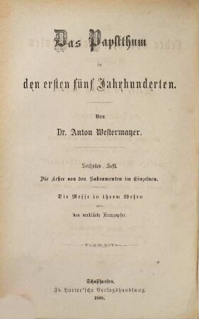 Das Papstthum in den ersten fünf Jahrhunderten, 6. Die Lehre von den Sakramenten im Einzelnen : die Messe in ihrem Wesen oder: das verklärte Kreuzopfer. Mit steter Berücksichtigung und Widerlegung der Schrift eines "evangelischen Christen": "Gottes Wort und Menschenwort" und der neuern und neuesten Erscheinungen auf dem Gebiete der protestantischen Literatur