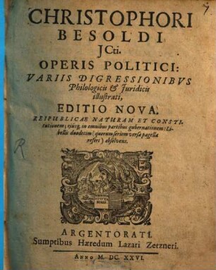 Christophori Besoldi ICti. Operis Politici: Variis Digressionibus Philologicis & Iuridicis illustrati, Editio Nova : Reipublicae Naturam Et Constitutionem; eiúsq[ue] in omnibus partibus gubernationem: Libellis duodecim (quorum seriem versa pagella refert) absolvens