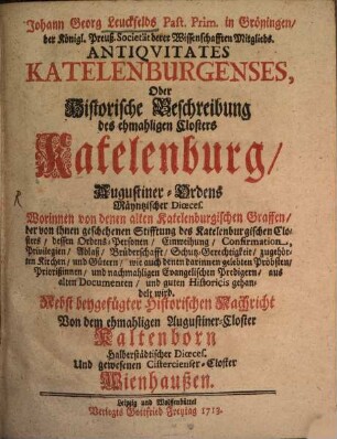 Johann Georg Leuckfelds Past. Prim. in Gröningen, der Königl. Preuß. Societät derer Wissenschafften Mitglieds. Antiquitates Katelenburgenses : Oder Historische Beschreibung des ehmahligen Closters Katelenburg, Augustiner-Ordens Mäyntzischer Dioeces. Worinnen von denen alten Katelenburgischen Graffen, der von ihnen geschehenen Stifftung des Katelenburgischen Closters, dessen Ordens-Personen, Einweihung, Confirmation ... gehandelt wird