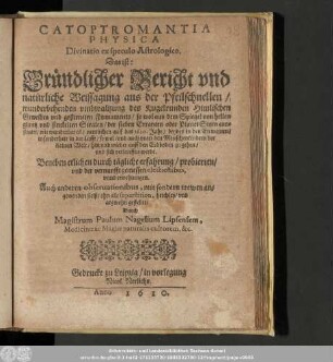 Catoptromantia Physica Divinatio ex speculo Astrologico. : Das ist: Gründlicher Bericht vnd natürliche Weissagung aus der Pfeilschnellen/ wunderbehenden vmbwaltzung des Kugelrunden Himlischen Gewelbes vnd gestirneten Firmaments/ ... vnd sich verlauffen werde.