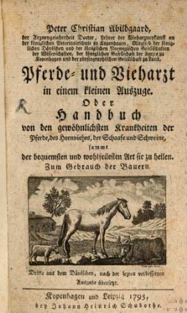 Peter Christian Abildgaard, der Arzneygelahrtheit Doctor, Lehrer der Vieharzneykunst an der königlichen Veterinairschule zu Kopenhagen, Mitglied der königlichen Dänischen und der königlichen Norwegischen Gesellschaften der Wissenschaften, der königlichen Gesellschaft der Aerzte zu Kopenhagen und der physiographischen Gesellschaft zu Lund, Pferde- und Vieharzt in einem kleinen Auszuge. Oder Handbuch von den gewöhnlichsten Krankheiten der Pferde, des Hornviehes, der Schaafe und Schweine, sammt der bequemsten und wohlfeilesten Art sie zu heilen : Zum Gebrauch der Bauern