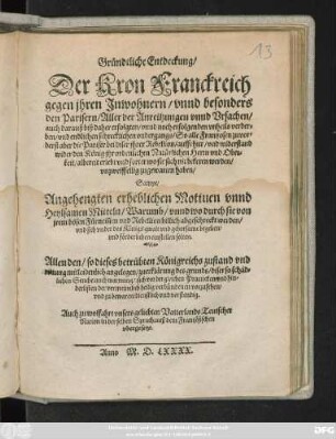 Gründtliche Entdeckung/|| Der Kron Franckreich || gegen jhren Jnwohnern/ vnnd besonders || den Parisern/ Aller der Anreitzungen vnnd Vrsachen/|| auch darauß biß daher erfolgten ... vnheils verder=||ben ... || So alle Frantzosen zuvor=||derst aber die Pariser bei diser jhrer Rebellion/ auffrhur/ vnd widerstand || wider den König jhr ... Herrn ... || albereit erlebt vnd forter wo sie sich nit bekeren werden/|| vnzweiffellig zugewarten haben/|| Sampt/|| Angehengten erheblichen Motiuen vnnd || Heylsamen Mitteln/ Warumb/ vnnd wo durch sie von || jrem bösen Fürnemen ... Abgeschreckt werden/|| vnd sich vnder des Königs gwalt vnd gehorsame begeben/|| ... Allen den/ so dieses ... Königreichs zustand ... || mitleidenlich angelegen/ zuerklärung des grunds/ diser ... || Seuche/ auch warnung/ sich vor dergleichen Practicken ... || vorzusehen/|| ... Auch zu wolfahrt vnsers geliebten Vatterlands Teutscher || Nation in der selben Sprach/ auß dem Frantzösischen || vhergesetzt.||