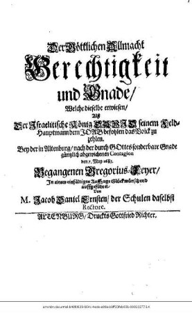 Der Göttlichen Allmacht Gerechtigkeit und Gnade/ Welche dieselbe erwiesen/ Alß Der Israelitische König David seinem Feld-Hauptmann dem Joab befohlen das Volck zu zehlen : Bey der in Altenburg/ nach der durch Gottes sonderbare Gnade gäntzlich abgewichenen Contagion den 7. May 1683. Begangenen Gregorius-Feyer/ In einem einfältigen Auffzuge Glückwünschend auffgeführet