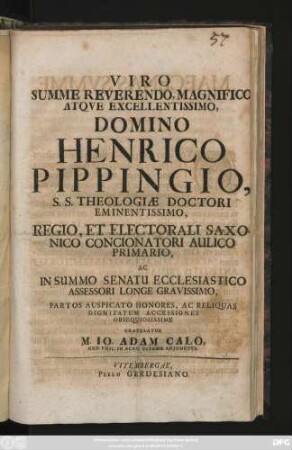 Viro Svmme Reverendo, Magnifico Atqve Excellentissimo, Domino Henrico Pippingio, S. S. Theologiæ Doctori Eminentissimo, Regio, Et Electorali Saxonico Concionatori Aulico Primario, Ac In Summo Senatu Ecclesiastico Assessori Longe Gravissimo, Partos Auspicato Honores, Ac Reliquas Dignitatum Accessiones Obsequiosissime Gratulatur M. Io. Adam Calo, Ord. Phil. In Acad. Vitemb. Adjunctus : [Dabam Vitembergae, VI. Kalendas Maias, A. MDCCIX.]