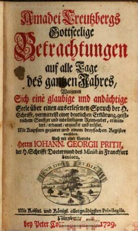 Amadei Creutzbergs Gottseelige Betrachtungen auf alle Tage des gantzen Jahres : Worinnen Sich eine glaubige und andächtige Seele über einen auserlesenen Spruch der H. Schrifft, vermittelst einer deutlichen Erklärung, geistreichem Seuffzer und inbrünstigem Reim-gebet, ermuntert, erbauet, erquicket und tröstet. Mit Kupfern gezieret und einem dreyfachen Register versehen