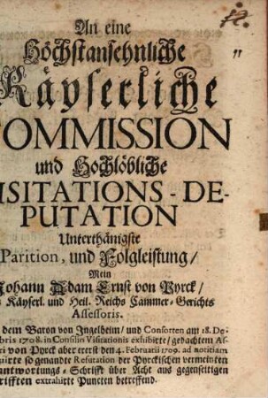 An eine Höchstansehnliche Käyserliche Commission und Hochlöbliche Visitations-Deputation Unterthänigste Parition, und Folgleistung, Mein Johann Adam Ernst von Pyrck, Des Käyserl. und Heil. Reichs Cammer-Gerichts Assessoris : Die von dem Baron von Ingelheim, und Consorten am 18. Decembris 1708. in Consilio Visitationis exhibirte, gedachtem Assessori von Pyrck aber ererst [!] den 4. Februarii 1709. ad notitiam insinuirte so genandte Refutation der Pyrckischen vermeinten Verantwortungs-Schrifft ... betreffend