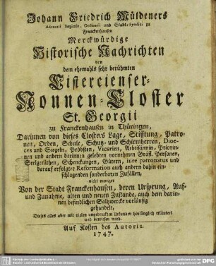 Johann Friedrich Müldeners Advocati Regimin. Ordinarii und Stadt-Syndici zu Franckenhausen Merckwürdige Historische Nachrichten von dem ehemahls sehr berühmten Cistercienser-Nonnen-Closter St. Georgii zu Franckenhausen in Thüringen : Darinnen von dieses Closters Lage, Stifftung, Patronen, Orden, Schule ... nicht weniger Von der Stadt Franckenhausen, deren Ursprung, Auf- und Zunahme, alten und neuen Zustande, auch dem darinnen befindlichen Saltzwercke vorläufig gehandelt ...
