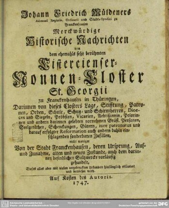 Johann Friedrich Müldeners Advocati Regimin. Ordinarii und Stadt-Syndici zu Franckenhausen Merckwürdige Historische Nachrichten von dem ehemahls sehr berühmten Cistercienser-Nonnen-Closter St. Georgii zu Franckenhausen in Thüringen : Darinnen von dieses Closters Lage, Stifftung, Patronen, Orden, Schule ... nicht weniger Von der Stadt Franckenhausen, deren Ursprung, Auf- und Zunahme, alten und neuen Zustande, auch dem darinnen befindlichen Saltzwercke vorläufig gehandelt ...