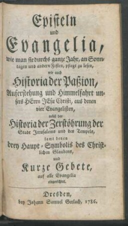 Episteln und Evangelia, wie man sie durchs ganze Jahr, an Sonntagen und andern Festen, pflegt zu lesen : wie auch Historia der Paßion, Auferstehung und Himmelfahrt unsers Herrn Jesu Christi, aus denen vier Evangelisten ; nebst der Historia der Zerstöhrung der Stadt Jerusalems und des Tempels ; samt denen drey Haupt-Symbolis des Christlichen Glaubens, und Kurze Gebete auf alle Evangelia eingerichtet