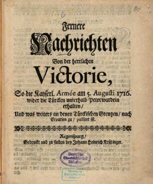 Fernere Nachrichten von der herrlichen Victorie, so die Kayserl. Armée am 5. Augusti 1716, wider die Türcken unterhalb Peterwardein erhalten : und was weiters an denen Türckischen Grentzen nach Croatien zu passiret ist