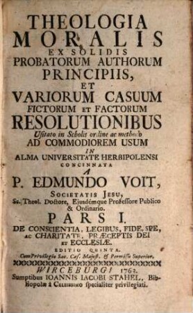 Theologia Moralis : Ex Solidis Probatorum Auctorum Principiis Et Variorum Casuum fictorum, & factorum Resolutionibus, usitato in Scholis Ordine, ac Methodo Ad Commodiorem Usum In Alma Universitate Herbipolensi, 1. De Conscientia, Legibus, Fide, Spe, Ac Charitate, Praeceptis Dei Et Ecclesiae