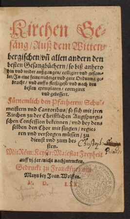 Kirchen Ge=||säng/ Auß dem Witten=||bergischen/ vñ allen andern den || besten Gesangbüchern ... || colligirt vnd gesam=||let/ Jn eine feine ... Ordnung ge=||bracht ... || corrigiret || vnd gebessert.|| Fürnemlich den Pfarherrn/ Schul=||meistern vnd Cantoribus/ so sich ... || zu der Christlichen Augspurgi=||schen Confession bekennen ... || zu || dienst ... ||[v. Johann Wolff d.Ä.]