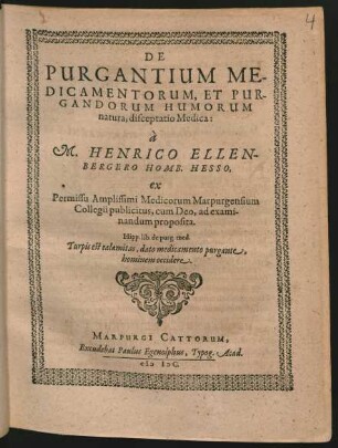 DE || PURGANTIUM ME-||DICAMENTORUM, ET PUR-||GANDORUM HUMORUM || natura, disceptatio Medica:|| à || M. HENRICO ELLEN-||BERGERO HOMB. HESSO.|| ex || Permissu Amplissimi Medicorum Marpurgensium || Collegii publicitus, cum Deo, ad exami-||nandum proposita.|| ... ||