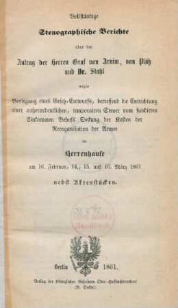 Vollständige stenographische Berichte über den Antrag der Herren Graf von Arnim, von Plötz und Dr. Stahl wegen Vorlegung eines Gesetz-Entwurfs, betreffend die Entrichtung einer außerordentlichen, temporairen Steuer vom fundirten Einkommen Behufs Deckung der Kosten der Reorganisation der Armee im Herrenhause am 16. Februar, 14., 15. und 16. März 1861, nebst Aktenstücken