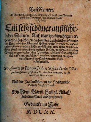 PostReutter, An Bäpstliche Heiligkeit, Bapst Paulum V. durch einen fürnemen geistlichen Praelaten in Italianischer Sprach außgefertigt : Ein sehr schöner außführlicher Discurs; Auß was hochwichtigen erheblichen Vrsachen, die gesambten Catholischen Stände den Krieg wider das Königreich Böhem, dessen incorporirte Ländere, und consequenter wider alle Evangelische inn: vnnd ausser dem Römischen Reich, zu abwendung grösserer Gefahr, auch ihres endtlichen Untergangs vnd gäntzlichen Verderbens, abstellen vnnd auffheben, sich auffs new in gütliche Compositions-handlung mit ihnen einlassen: vnd die Sach dem lieben Gott befehlen sollen. Praesentirt zu Rom in Judicio Rotae ad pedes S. Papae Beatissimi in praesentia Cardinalium omnium, 12 Januarii, Anno 1620. Auß der Italianischen: in die Hochteutsche Sprach transferirt ...